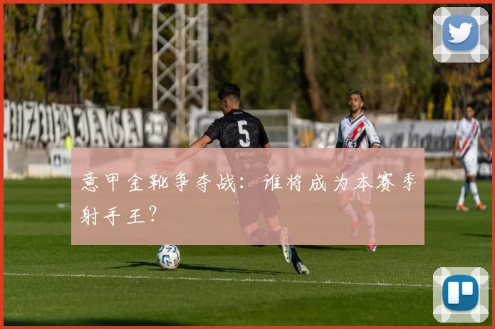 意甲金靴争夺战：谁将成为本赛季射手王？