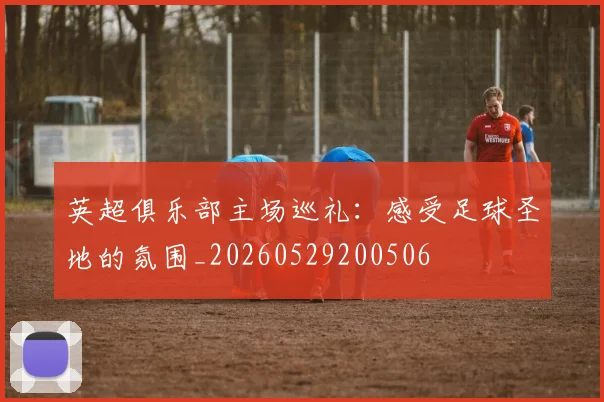 英超俱乐部主场巡礼：感受足球圣地的氛围_20260529200506