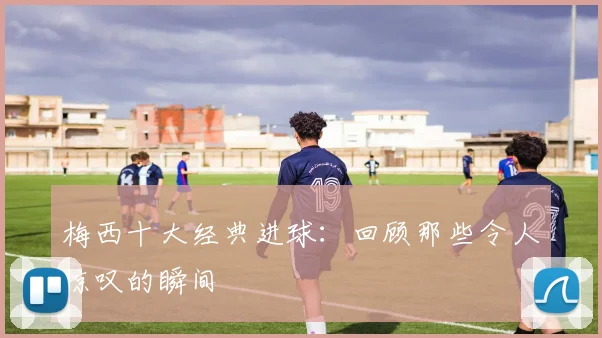 梅西十大经典进球：回顾那些令人惊叹的瞬间