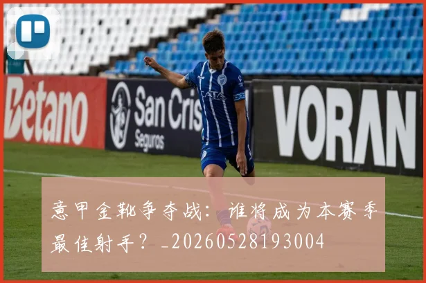 意甲金靴争夺战:谁将成为本赛季最佳射手?_20260528193004