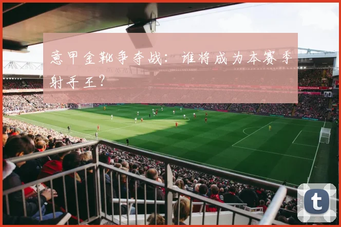 意甲金靴争夺战：谁将成为本赛季射手王？