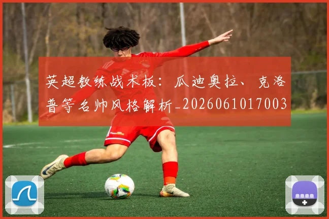 英超教练战术板：瓜迪奥拉、克洛普等名帅风格解析_20260610170038