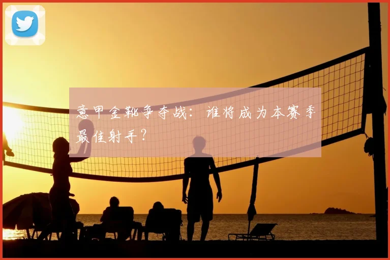 意甲金靴争夺战:谁将成为本赛季最佳射手?